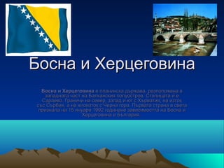 Босна и Херцеговина
  Босна и Херцеговина е планинска държава, разположена в 
   западната част на Балканския полуостров. Столицата ѝ е 
  Сараево. Граничи на север, запад и юг с Хърватия, на изток 
със Сърбия, а на югоизток с Черна гора. Първата страна в света 
 признала на 15 януари 1992 годинане зависимостта на Босна и 
                   Херцеговина е България. 
 