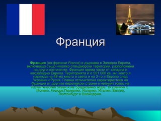 Франция
  Франция (на:френски France) е държава в Западна Европа,
включваща също няколко отвъдморски територии, разположени
    на други континенти. Франция заема части от западна и
  югозападна Европа. Територията ѝ е 551 000 кв. км, което я
    нарежда на 48-мо място в света и на 3-то в Европа след
    Украйна и Русия. Главна отличителна характеристика на
   Франция от другите европейски страни е нейният излаз на
  Атлантическия океан и на Средиземно море. Тя граничи с
      Монако, Андора,Германия, Испания, Италия, Белгия,
                  Люксенбург и Швейцария.
 