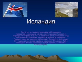 Исландия
        Смята се, че първите заселници в Исландия са
   православни ирландски монаси, които прекарват известни
периоди на острова от 8 век. Те престават да го посещават, след
   постепенното заселване на викинги, идващи от Норвегия.
 Първият известен заселник е Ингоулвур Артнарсон, който през
 874 година се настанява в района на днешен Реикаявик. Той е
   последван от нови заселници, главно норвежци и техните
                       ирландски роби.
 