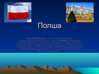 Полша
          Република Полша (на полски:Rzeczpospolita
  Polska, Жечпосполита Польска; остар. Лехия) е държава в
 Централна Европа. Тя граничи с Германия на запад, с Чехия и
Словакия на юг, с Украйна и Беларус на изток, и с Литва и Русия
на север, както и с Балтийско море. Общата ѝ площ възлиза на
  312 679 квадратни километра,което я прави 69-та по площ в
                     света и 9-та вЕвропа.
 