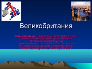 Великобритания
Великобритания (на английски Great Britain) е най-
    големият от Британските острови. Неговата
          територия е поделена между
  страните Англия, Шотландия и Уелс от състава
   на Обидиненото кралство Великобритания и
   Северна Ирландия със столица гр. Лондон.
 