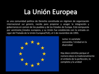 es una comunidad política de Derecho constituida en régimen de organización
internacional sui generis, nacida para propiciar y acoger la integración y
gobernanza en común de los pueblos y de los Estados de Europa. Está compuesta
por veintisiete Estados europeos, y su Unión fue establecida con la entrada en
vigor del Tratado de la Unión Europea(TUE), el 1 de noviembre de 1993.

                                                    Lema: In varietate
                                                    concordia / Unidad en la
                                                    diversidad


                                                   Hay doce estrellas porque el
                                                   número doce es tradicionalmente
                                                   el símbolo de la perfección, lo
                                                   completo y la unidad
 