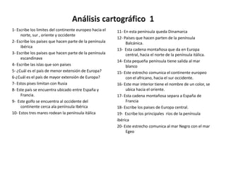 1- Escribe los limites del continente europeo hacia el   11- En esta península queda Dinamarca
     norte, sur , oriente y occidente
                                                         12- Países que hacen parten de la península
2- Escribe los paises que hacen parte de la península         Balcánica.
     ibérica
                                                         13- Esta cadena montañosa que da en Europa
3- Escribe los paises que hacen parte de la península         central, hacia el norte de la península itálica.
     escandinava
                                                         14- Esta pequeña península tiene salida al mar
4- Escribe las islas que son paises                           blanco
5- ¿Cuál es el país de menor extensión de Europa?        15- Este estrecho comunica el continente europeo
6-¿Cuál es el país de mayor extensión de Europa?              con el africano, hacia el sur occidente.
7- Estos pises limitan con Rusia                         16- Este mar interior tiene el nombre de un color, se
8- Este país se encuentra ubicado entre España y              ubica hacia el oriente.
     Francia.                                            17- Esta cadena montañosa separa a España de
9- Este golfo se encuentra al occidente del                   Francia
     continente cerca ala península Ibérica              18- Escribe los paises de Europa central.
10- Estos tres mares rodean la península itálica         19- Escribe los principales ríos de la península
                                                         ibérica
                                                         20- Este estrecho comunica al mar Negro con el mar
                                                              Egeo
 