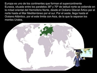Europa es uno de los continentes que forman el supercontinente
Eurasia, situada entre los paralelos 36º y 70º de latitud norte se extiende en
la mitad oriental del Hemisferio Norte, desde el Océano Glacial Ártico por el
norte hasta el Mar Mediterráneo por el sur. Por el oeste, llega hasta el
Océano Atlántico, por el este limita con Asia, de la que la separan los
montes Urales.
 