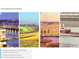 AS PLANÍCIES DA EUROPA.
1 2 3 4
1
2
3
4
PLANÍCIE DA HUNGRIA, RIO DANÚBIO.
PLANÍCIE DO PÓ, RIO PÓ.
PLANÍCIE PARIENSE, RIO SENA.
PLANÍCIE LONDRINA, RIO TÂMISA.
 