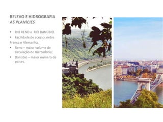 RELEVO E HIDROGRAFIA
AS PLANÍCIES
 RIO RENO e RIO DANÚBIO.
 Facilidade de acesso, entre
França e Alemanha.
 Reno – maior volume de
circulação de mercadoria;
 Danúbio – maior número de
países.
 
