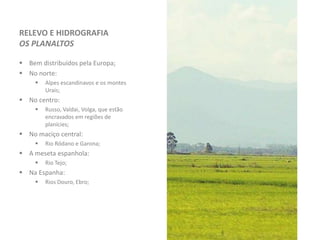 RELEVO E HIDROGRAFIA
OS PLANALTOS
 Bem distribuídos pela Europa;
 No norte:
 Alpes escandinavos e os montes
Urais;
 No centro:
 Russo, Valdai, Volga, que estão
encravados em regiões de
planícies;
 No maciço central:
 Rio Ródano e Garona;
 A meseta espanhola:
 Rio Tejo;
 Na Espanha:
 Rios Douro, Ebro;
 