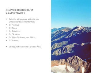 RELEVO E HIDROGRAFIA
AS MONTANHAS
 Delimita a Espanha e a Grécia, por
uma corrente de montanhas;
 Os Pirineus;
 Os Alpes;
 Os Apeninos;
 Os Cárpatos;
 Os Alpes Dináricos e os Bálcãs;
 O Cáucaso;
 Obstáculo físico entre Europa e Ásia;
 