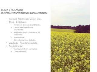 • Extensão: Atlântico aos Montes Urais.
• Clima – dividido em:
• Temperado oceânico e continental.
 Chuvas: bem distribuídas
anualmente
 Amplitude térmica: inferior ao do
continental.
 Maritimidade.
 Corrente marítima do Golfo.
 Vegetação – Floresta temperada.
 Porção Oriental :
 Vegetação, Estepes e arbustos.
 Clima Semiárido.
CLIMA E PAISAGENS
O CLIMA TEMPERADO DA FAIXA CENTRAL
 