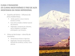  Espanha até Grécia – influencia do
clima mediterrâneo.
 Verão quente e seco e inverno
brando e úmido.
 Esse clima compõe o hábitat natural
das oliveiras.
 Vegetação: composta por arbustos,
que se adaptam a estiagem
prolongada e por bosques.
 Clima sul da Europa – clima frio de
montanha.
 Temperaturas baixas e rigorosas
 Vegetação: florestas temperadas,
florestas de coníferas, tundra, neves
eternas.
CLIMA E PAISAGENS
OS CLIMAS MEDITERÂNEO E FRIO DE ALTA
MONTANHA DA FAIXA MERIDIONAL
 