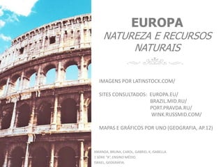 EUROPA
NATUREZA E RECURSOS
NATURAIS
AMANDA, BRUNA, CAROL, GABRIEL K, ISABELLA.
2 SÉRIE “A”, ENSINO MÉDIO.
ISRAEL, GEOGRAFIA.
IMAGENS POR LATINSTOCK.COM/
SITES CONSULTADOS: EUROPA.EU/
BRAZIL.MID.RU/
PORT.PRAVDA.RU/
WINK.RUSSMID.COM/
MAPAS E GRÁFICOS POR UNO (GEOGRAFIA, AP.12)
 