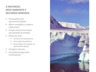 A NATUREZA:
MEIO AMBIENTE E
RECURSOS MINERAIS
 Consequência do
aquecimento global;
 Matriz energética a médio e
longo prazo;
 Carvão mineral como base
para geração de energia;
 Ondas de calor:
 Aumento da temperatura;
 Diminuição das geleiras;
 Necessidade de combate ao
aquecimento global;
 Paisagens naturais;
 Formação de lagos pela
erosão glacial;
 