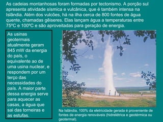 As cadeias montanhosas foram formadas por tectonismo. A porção sul
apresenta atividade sísmica e vulcânica, que é também intensa na
Islândia. Além dos vulcões, há na ilha cerca de 800 fontes de água
quente, chamadas gêiseres. Elas lançam água a temperaturas entre
75ºC e 100ºC e são aproveitadas para geração de energia.
Na Islândia, 100% da eletricidade gerada é proveniente de
fontes de energia renováveis (hidrelétrica e geotérmica ou
geotermal).
Arctic-Images/Corbis/LatinStock
As usinas
geotermais
atualmente geram
845 mW da energia
do país, o
equivalente ao de
uma usina nuclear, e
respondem por um
terço das
necessidades do
país. A maior parte
dessa energia serve
para aquecer as
casas, a água que
sai das torneiras e
as estufas.
 