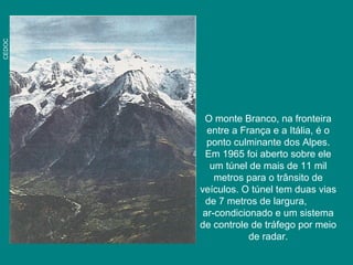 CEDOC
O monte Branco, na fronteira
entre a França e a Itália, é o
ponto culminante dos Alpes.
Em 1965 foi aberto sobre ele
um túnel de mais de 11 mil
metros para o trânsito de
veículos. O túnel tem duas vias
de 7 metros de largura,
ar-condicionado e um sistema
de controle de tráfego por meio
de radar.
 