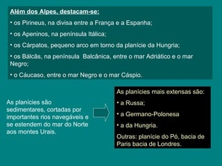 Além dos Alpes, destacam-se:
• os Pirineus, na divisa entre a França e a Espanha;
• os Apeninos, na península Itálica;
• os Cárpatos, pequeno arco em torno da planície da Hungria;
• os Bálcãs, na península Balcânica, entre o mar Adriático e o mar
Negro;
• o Cáucaso, entre o mar Negro e o mar Cáspio.
As planícies mais extensas são:
• a Russa;
• a Germano-Polonesa
• a da Hungria.
Outras: planície do Pó, bacia de
Paris bacia de Londres.
As planícies são
sedimentares, cortadas por
importantes rios navegáveis e
se estendem do mar do Norte
aos montes Urais.
 