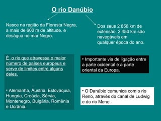 O rio Danúbio
Nasce na região da Floresta Negra,
a mais de 600 m de altitude, e
deságua no mar Negro.
É o rio que atravessa o maior
número de países europeus e
serve de limites entre alguns
deles.
• Alemanha, Áustria, Eslováquia,
Hungria, Croácia, Sérvia,
Montenegro, Bulgária, Romênia
e Ucrânia.
• Importante via de ligação entre
a parte ocidental e a parte
oriental da Europa.
• O Danúbio comunica com o rio
Reno, através do canal de Ludwig
e do rio Meno.
Dos seus 2 858 km de
extensão, 2 450 km são
navegáveis em
qualquer época do ano.
 