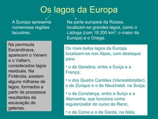 Os lagos da Europa
A Europa apresenta
numerosas regiões
lacustres.
Na parte europeia da Rússia,
localizam-se grandes lagos, como o
Ládoga (com 18 200 km², o maior da
Europa) e o Onega.
Os mais belos lagos da Europa
localizam-se nos Alpes, com destaque
para:
• o de Genebra, entre a Suíça e a
França;
• o dos Quatro Cantões (Vierwaldstatter),
o de Zurique e o de Neuchatel, na Suíça;
• o de Constança, entre a Suíça e a
Alemanha, que funciona como
regularizador do curso do Reno;
• o de Como e o de Garda, na Itália.
Na península
Escandinava,
aparecem o Venern
e o Vattern,
considerados lagos
residuais. Na
Finlândia, existem
alguns milhares de
lagos, formados a
partir de processos
resultantes da
escavação de
gelerias.
 