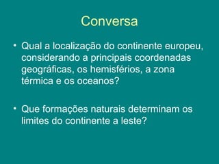 Conversa
• Qual a localização do continente europeu,
considerando a principais coordenadas
geográficas, os hemisférios, a zona
térmica e os oceanos?
• Que formações naturais determinam os
limites do continente a leste?
 