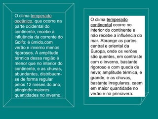 O clima temperadotemperado
oceânicooceânico, que ocorre na
parte ocidental do
continente, recebe a
influência da corrente do
Golfo; é úmido,com
verão e inverno menos
rigorosos. A amplitude
térmica dessa região é
menor que no interior do
continente, e as chuvas,
abundantes, distribuem-
se de forma regular
pelos 12 meses do ano,
atingindo maiores
quantidades no inverno.
O clima temperadotemperado
continentalcontinental ocorre no
interior do continente e
não recebe a influência do
mar. Abrange as partes
central e oriental da
Europa, onde os verões
são quentes, em contraste
com o inverno, bastante
rigoroso e com queda de
neve; amplitude térmica, é
grande, e as chuvas,
bastante irregulares, caem
em maior quantidade no
verão e na primavera.
 