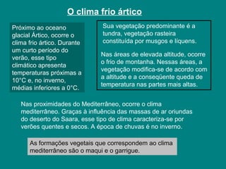 O clima frio ártico
Próximo ao oceano
glacial Ártico, ocorre o
clima frio ártico. Durante
um curto período do
verão, esse tipo
climático apresenta
temperaturas próximas a
10°C e, no inverno,
médias inferiores a 0°C.
Sua vegetação predominante é a
tundra, vegetação rasteira
constituída por musgos e líquens.
Nas áreas de elevada altitude, ocorre
o frio de montanha. Nessas áreas, a
vegetação modifica-se de acordo com
a altitude e a conseqüente queda de
temperatura nas partes mais altas.
Nas proximidades do Mediterrâneo, ocorre o clima
mediterrâneo. Graças à influência das massas de ar oriundas
do deserto do Saara, esse tipo de clima caracteriza-se por
verões quentes e secos. A época de chuvas é no inverno.
As formações vegetais que correspondem ao clima
mediterrâneo são o maqui e o garrigue.
 