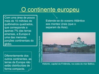 O continente europeu
Helsinki, capital da Finlândia, na costa do mar Báltico.
Com uma área de pouco
mais de 10 milhões de
quilômetros quadrados,
que corresponde a
apenas 7% das terras
emersas, a Europa é
uma das menores
porções continentais do
globo.
Estende-se do oceano Atlântico
aos montes Urais (que o
separam da Ásia).
GavinHellier/RobertHardingWorld
Imagery/Corbis/LatinStock
Diferentemente dos
outros continentes, as
terras da Europa não
estão distribuídas de
forma compacta.
 