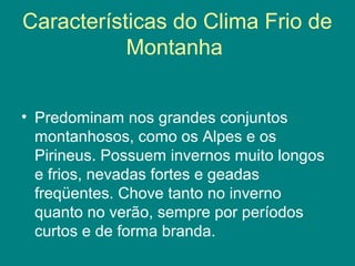Características do Clima Frio de
Montanha
• Predominam nos grandes conjuntos
montanhosos, como os Alpes e os
Pirineus. Possuem invernos muito longos
e frios, nevadas fortes e geadas
freqüentes. Chove tanto no inverno
quanto no verão, sempre por períodos
curtos e de forma branda.
 