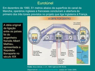 Eurotúnel
Em dezembro de 1990, 51 metros abaixo da superfície do canal da
Mancha, operários ingleses e franceses concluíram a abertura do
primeiro dos três túneis previstos no projeto que liga Inglaterra à França.
A idéia original
da ligação
entre os países
foi do
engenheiro
francês Albert
Mathieu,
apresentada a
Napoleão
Bonaparte no
século XIX
Fonte: Nova Ciência , n. 21, 1994/ Agência DW-World.
Disponível em: www.dw-world.de/dw/article - acesso em 13/abr./2005.
 