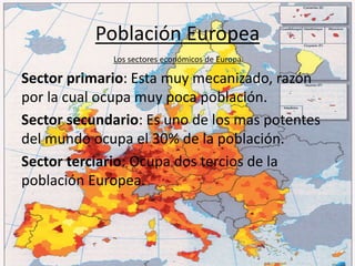 Población Europea
Los sectores económicos de Europa
Sector primario: Esta muy mecanizado, razón
por la cual ocupa muy poca población.
Sector secundario: Es uno de los mas potentes
del mundo ocupa el 30% de la población.
Sector terciario: Ocupa dos tercios de la
población Europea.
 