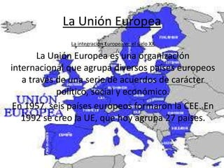 La Unión Europea
La integración Europea en el siglo XX
La Unión Europea es una organización
internacional que agrupa diversos países europeos
a través de una serie de acuerdos de carácter
político, social y económico.
En 1957, seis países europeos formaron la CEE. En
1992 se creo la UE, que hoy agrupa 27 países.
 