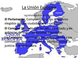 La Unión Europea
Las instituciones de la Unión Europea
El Parlamento: Compuesto por los miembros
elegidos por los ciudadanos de cada país.
El Consejo: formado por los jefes de estado y de
gobierno de todos los estados miembros.
La Comisión: constituida por el presidente y los
comisarios, que se ocupan de asuntos, como la
justicia o la agricultura.
 