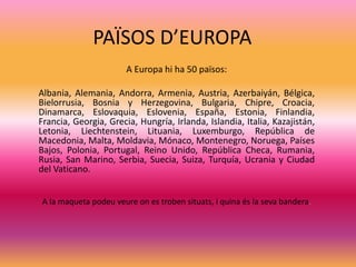 PAÏSOS D’EUROPA
A Europa hi ha 50 països:
Albania, Alemania, Andorra, Armenia, Austria, Azerbaiyán, Bélgica,
Bielorrusia, Bosnia y Herzegovina, Bulgaria, Chipre, Croacia,
Dinamarca, Eslovaquia, Eslovenia, España, Estonia, Finlandia,
Francia, Georgia, Grecia, Hungría, Irlanda, Islandia, Italia, Kazajistán,
Letonia, Liechtenstein, Lituania, Luxemburgo, República de
Macedonia, Malta, Moldavia, Mónaco, Montenegro, Noruega, Países
Bajos, Polonia, Portugal, Reino Unido, República Checa, Rumania,
Rusia, San Marino, Serbia, Suecia, Suiza, Turquía, Ucrania y Ciudad
del Vaticano.
A la maqueta podeu veure on es troben situats, i quina és la seva bandera.
 