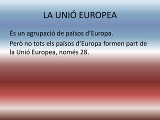 LA UNIÓ EUROPEA
És un agrupació de països d’Europa.
Però no tots els països d’Europa formen part de
la Unió Europea, només 28.
 