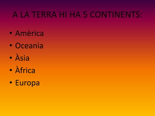 A LA TERRA HI HA 5 CONTINENTS:
• Amèrica
• Oceania
• Àsia
• Àfrica
• Europa
 