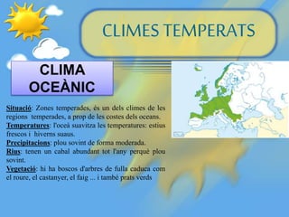 CLIMES TEMPERATS
CLIMA
OCEÀNIC
Situació: Zones temperades, és un dels climes de les
regions temperades, a prop de les costes dels oceans.
Temperatures: l'oceà suavitza les temperatures: estius
frescos i hiverns suaus.
Precipitacions: plou sovint de forma moderada.
Rius: tenen un cabal abundant tot l'any perquè plou
sovint.
Vegetació: hi ha boscos d'arbres de fulla caduca com
el roure, el castanyer, el faig ... i també prats verds
 