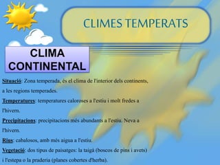 CLIMESTEMPERATS
CLIMA
CONTINENTAL
Situació: Zona temperada, és el clima de l'interior dels continents,
a les regions temperades.
Temperatures: temperatures caloroses a l'estiu i molt fredes a
l'hivern.
Precipitacions: precipitacions més abundants a l'estiu. Neva a
l'hivern.
Rius: cabalosos, amb més aigua a l'estiu.
Vegetació: dos tipus de paisatges: la taigà (boscos de pins i avets)
i l'estepa o la praderia (planes cobertes d'herba).
 