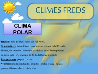 CLIMES FREDS
CLIMA
POLAR
Situació: zona polar; al costat del Pol Nord .
Temperatures: fa molt fred. Quasi sempre per sota dels 0ºC. Als
hiverns, de 10 mesos, sempre és de nit i als estius la temperatura
no passa dels 10ºC i sempre és de dia (el Sol de mitjanit).
Precipitacions: poques i de neu.
Vegetació: molt poca; tundra -arbustos i molsa- i taiga -boscos
perennifolis com els avets i els pins.
 