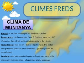 CLIMES FREDS
CLIMA DE
MUNTANYA
Situació: a les altes muntanyes, en funció de la altitud.
Temperatures: freda durant tot l'any. A l'estiu no passa els 10ºC.
L'hivern és llarg i fred. Molta diferència entre el dia i la nit.
Precipitacions: plou sovint i moltes vegades neva. S'hi troben
neus perpètues (neu que no es desfà mai) i geleres (gel que no
es desfà mai).
Vegetació: com més amunt més poca. A la part més baixa hi ha
boscos d'avets i pins, prats i a la part més alta hi ha molses.
 