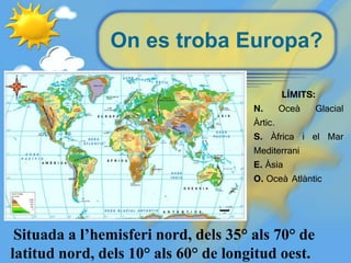 On es troba Europa?
Situada a l’hemisferi nord, dels 35° als 70° de
latitud nord, dels 10° als 60° de longitud oest.
LÍMITS:
N. Oceà Glacial
Àrtic.
S. Àfrica i el Mar
Mediterrani
E. Àsia
O. Oceà Atlàntic
 