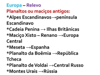 Europa – Relevo
Planaltos ou maciços antigos:
*Alpes Escandinavos→península
Escandinavo
*Cadeia Penina → Ilhas Britânicas
*Maciço Xisto – Renano →Europa
Central
*Meseta →Espanha
*Planalto da Boêmia →República
Tcheca
*Planalto deVoldai →Central Russo
*Montes Urais →Rússia
 