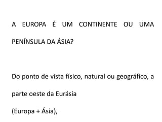A EUROPA É UM CONTINENTE OU UMA
PENÍNSULA DA ÁSIA?
Do ponto de vista físico, natural ou geográfico, a
parte oeste da Eurásia
(Europa + Ásia),
 