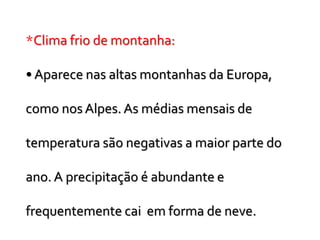*Clima frio de montanha:
• Aparece nas altas montanhas da Europa,
como nos Alpes. As médias mensais de
temperatura são negativas a maior parte do
ano. A precipitação é abundante e
frequentemente cai em forma de neve.
 