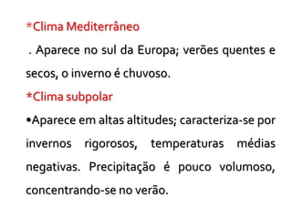 *Clima Mediterrâneo
. Aparece no sul da Europa; verões quentes e
secos, o inverno é chuvoso.
*Clima subpolar
•Aparece em altas altitudes; caracteriza-se por
invernos rigorosos, temperaturas médias
negativas. Precipitação é pouco volumoso,
concentrando-se no verão.
 