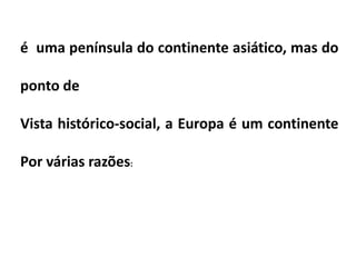 é uma península do continente asiático, mas do
ponto de
Vista histórico-social, a Europa é um continente
Por várias razões:
 