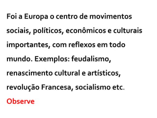 Foi a Europa o centro de movimentos
sociais, políticos, econômicos e culturais
importantes, com reflexos em todo
mundo. Exemplos: feudalismo,
renascimento cultural e artísticos,
revolução Francesa, socialismo etc.
Observe
 
