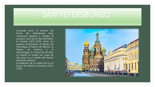 SAN PETERSBURGO
Conocida como la Venecia del
Norte, San Petersburgo tiene
numerosos palacios y canales. El
proyecto nació de la mano de Pedro,
el Grande (1672-1725). Entre los
palacios encontramos el Museo del
Hermitage, el Palacio de Mármol, el
Palacio de Invierno o el
almirantazgo. En menos de 20 años
se levantó la ciudad con casas de
dos pisos en un diseño del francés
Alexandre Leblond.
El esplendor de la ciudad vino en la
época de Catalina la Grande (1729-
1796)
 