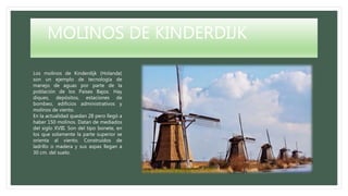 MOLINOS DE KINDERDIJK
Los molinos de Kinderdijk (Holanda)
son un ejemplo de tecnología de
manejo de aguas por parte de la
población de los Países Bajos. Hay
diques, depósitos, estaciones de
bombeo, edificios administrativos y
molinos de viento.
En la actualidad quedan 28 pero llegó a
haber 150 molinos. Datan de mediados
del siglo XVIII. Son del tipo bonete, en
los que solamente la parte superior se
orienta al viento. Construídos de
ladrillo o madera y sus aspas llegan a
30 cm. del suelo.
 