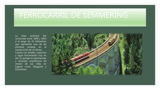 FERROCARRIL DE SEMMERING
La línea austríaca fue
construída entre 1848 y 1854
a lo largo de 41 kilómetros
que representa una de las
primeras proezas en la
construcción de vía férrea.
Cuenta con túneles, viaductos
y sigue funcionando hoy en
día. Su paisaje es espectacular
y atraviesa arquitectura de
verano de sus villas en
lugares como Gloggnitz y
Schottwien.
 