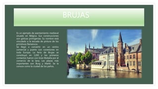 BRUJAS
Es un ejemplo de asentamiento medieval
situado en Bélgica. Sus construcciones
son góticas primigenias. Su nombre está
vinculado a la escuela de pintura de los
primitivos flamencos.
Se llegó a convertir en un centro
comercial y puerto con conexiones en
toda Europa. La feria de Brujas se
constituyó en 1200 y los primeros
contactos fueron con Gran Bretaña por el
comercio de la lana. Las plazas más
importantes son Burg y Markt. Se la
conoce como la ciudad de los paños.
 