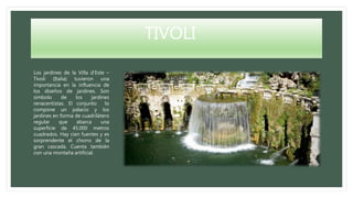 TIVOLI
Los jardines de la Villa d’Este –
Tívoli (Italia) tuvieron una
importancia en la influencia de
los diseños de jardines. Son
símbolo de los jardines
renacentistas. El conjunto lo
compone un palacio y los
jardines en forma de cuadrilátero
regular que abarca una
superficie de 45.000 metros
cuadrados. Hay cien fuentes y es
sorprendente el chorro de la
gran cascada. Cuenta también
con una montaña artificial.
 