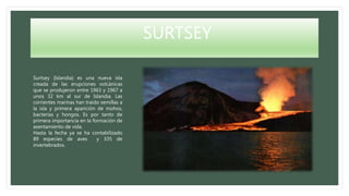 SURTSEY
Surtsey (Islandia) es una nueva isla
creada de las erupciones volcánicas
que se produjeron entre 1963 y 1967 a
unos 32 km al sur de Islandia. Las
corrientes marinas han traído semillas a
la isla y primera aparición de mohos,
bacterias y hongos. Es por tanto de
primera importancia en la formación de
asentamiento de vida.
Hasta la fecha ya se ha contabilizado
89 especies de aves y 335 de
invertebrados.
 